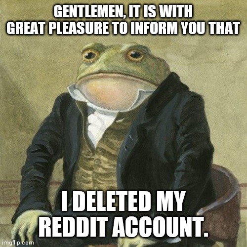 Gentlemen, it is with great pleasure to inform you that | GENTLEMEN, IT IS WITH GREAT PLEASURE TO INFORM YOU THAT; I DELETED MY REDDIT ACCOUNT. | image tagged in gentlemen it is with great pleasure to inform you that,reddit,memes | made w/ Imgflip meme maker