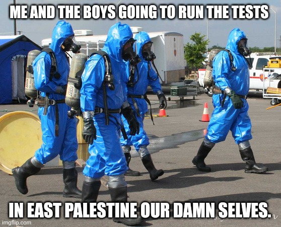 The people deserve to know the damage done. | ME AND THE BOYS GOING TO RUN THE TESTS; IN EAST PALESTINE OUR DAMN SELVES. | image tagged in hazmat team | made w/ Imgflip meme maker