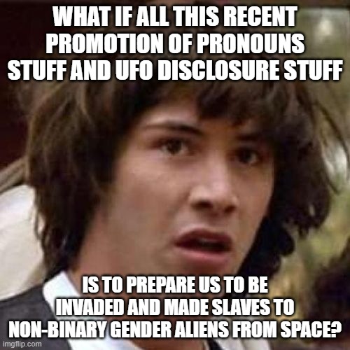 whoa | WHAT IF ALL THIS RECENT PROMOTION OF PRONOUNS STUFF AND UFO DISCLOSURE STUFF; IS TO PREPARE US TO BE INVADED AND MADE SLAVES TO NON-BINARY GENDER ALIENS FROM SPACE? | image tagged in whoa | made w/ Imgflip meme maker
