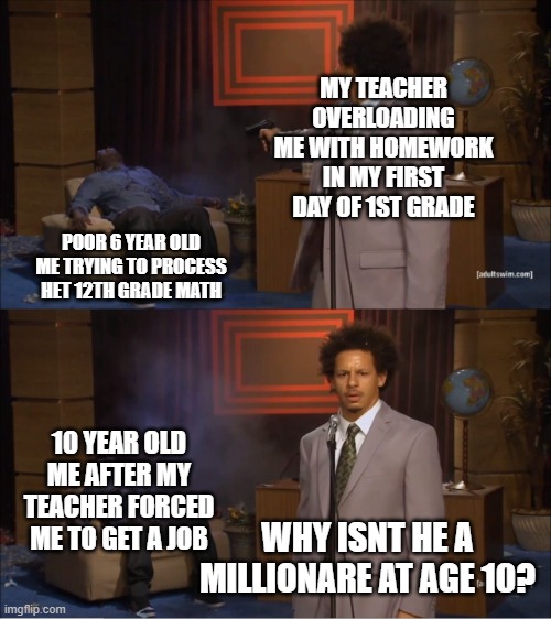 Who Killed Hannibal | MY TEACHER OVERLOADING ME WITH HOMEWORK IN MY FIRST DAY OF 1ST GRADE; POOR 6 YEAR OLD ME TRYING TO PROCESS HET 12TH GRADE MATH; 10 YEAR OLD ME AFTER MY TEACHER FORCED ME TO GET A JOB; WHY ISNT HE A MILLIONARE AT AGE 10? | image tagged in who killed hannibal,teacher,homework overload,ultimat homework insanity,my teacher expecting me to become a billionare overnight | made w/ Imgflip meme maker