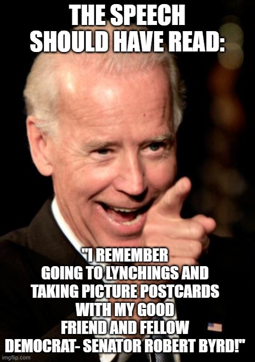 racist dipsh!t |  THE SPEECH SHOULD HAVE READ:; "I REMEMBER GOING TO LYNCHINGS AND TAKING PICTURE POSTCARDS WITH MY GOOD FRIEND AND FELLOW DEMOCRAT- SENATOR ROBERT BYRD!" | image tagged in memes,smilin biden | made w/ Imgflip meme maker