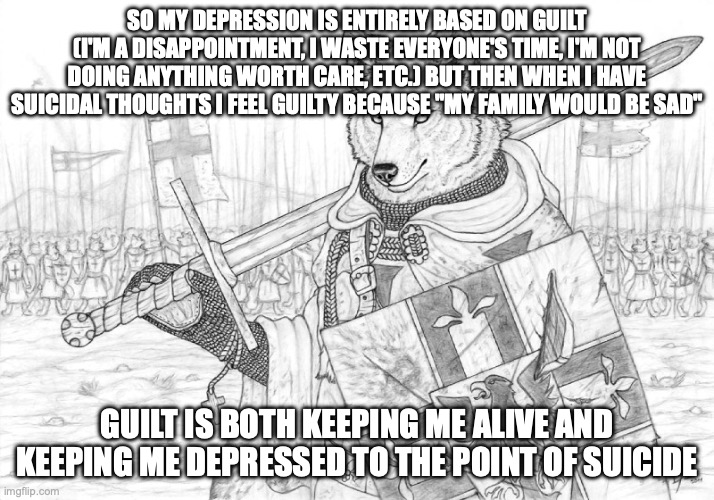 *insert the "I went to the ultimate therapist and defeated them with my train wreck of a life" twitter post here* | SO MY DEPRESSION IS ENTIRELY BASED ON GUILT (I'M A DISAPPOINTMENT, I WASTE EVERYONE'S TIME, I'M NOT DOING ANYTHING WORTH CARE, ETC.) BUT THEN WHEN I HAVE SUICIDAL THOUGHTS I FEEL GUILTY BECAUSE "MY FAMILY WOULD BE SAD"; GUILT IS BOTH KEEPING ME ALIVE AND KEEPING ME DEPRESSED TO THE POINT OF SUICIDE | image tagged in fursader | made w/ Imgflip meme maker