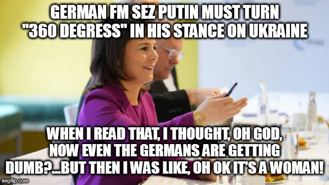 GERMAN FM SEZ PUTIN MUST TURN "360 DEGRESS" IN HIS STANCE ON UKRAINE; WHEN I READ THAT, I THOUGHT, OH GOD, NOW EVEN THE GERMANS ARE GETTING DUMB?...BUT THEN I WAS LIKE, OH OK IT'S A WOMAN! | image tagged in memes | made w/ Imgflip meme maker