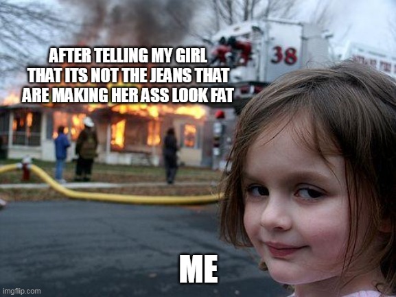 After telling my girl that its not the jeans that are making her ass look fat | AFTER TELLING MY GIRL THAT ITS NOT THE JEANS THAT ARE MAKING HER ASS LOOK FAT; ME | image tagged in memes,disaster girl,ass,girlfriend,fat | made w/ Imgflip meme maker