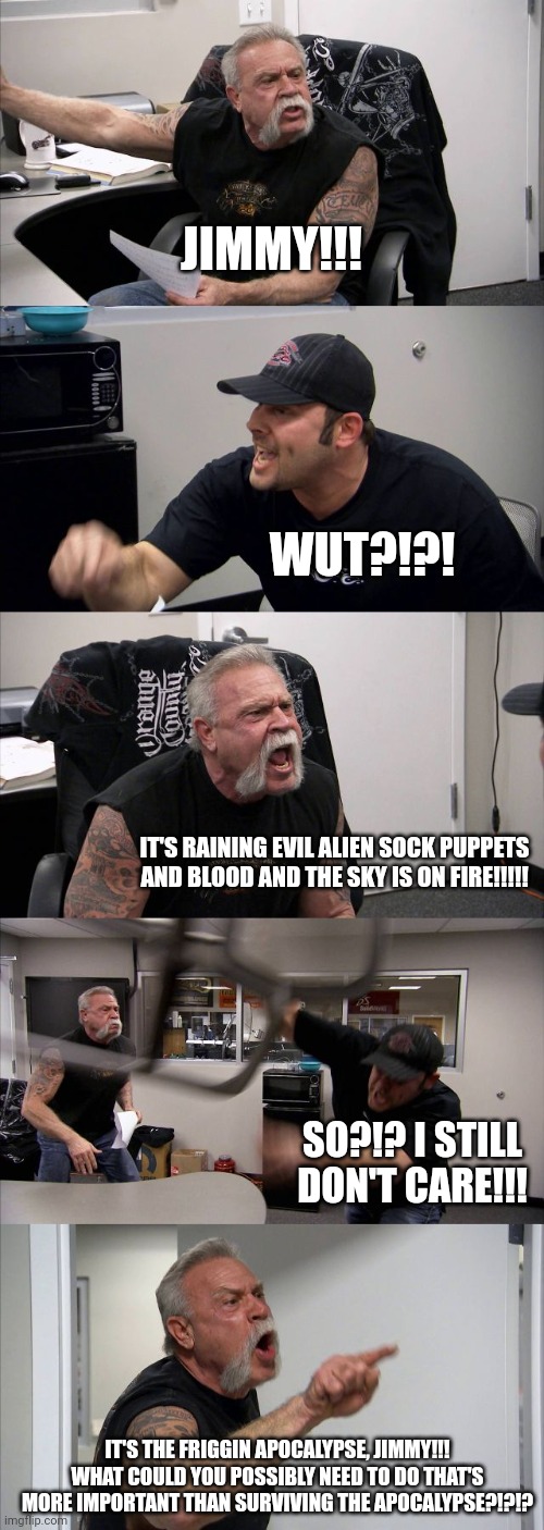 Jimmy's not surviving the sock puppet apocalypse | JIMMY!!! WUT?!?! IT'S RAINING EVIL ALIEN SOCK PUPPETS AND BLOOD AND THE SKY IS ON FIRE!!!!! SO?!? I STILL DON'T CARE!!! IT'S THE FRIGGIN APOCALYPSE, JIMMY!!! WHAT COULD YOU POSSIBLY NEED TO DO THAT'S MORE IMPORTANT THAN SURVIVING THE APOCALYPSE?!?!? | image tagged in memes,american chopper argument | made w/ Imgflip meme maker