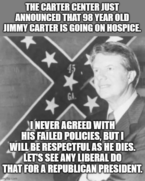 I know, I know. Not ever going to happen. | THE CARTER CENTER JUST ANNOUNCED THAT 98 YEAR OLD JIMMY CARTER IS GOING ON HOSPICE. I NEVER AGREED WITH HIS FAILED POLICIES, BUT I WILL BE RESPECTFUL AS HE DIES. LET'S SEE ANY LIBERAL DO THAT FOR A REPUBLICAN PRESIDENT. | image tagged in jimmy carter | made w/ Imgflip meme maker
