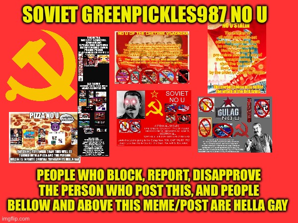 Soviet Greenpickles987 no u | SOVIET GREENPICKLES987 NO U; PEOPLE WHO BLOCK, REPORT, DISAPPROVE THE PERSON WHO POST THIS, AND PEOPLE BELLOW AND ABOVE THIS MEME/POST ARE HELLA GAY | made w/ Imgflip meme maker