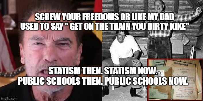 Arnold Schwarzenegger just like old Nazi dad | SCREW YOUR FREEDOMS OR LIKE MY DAD USED TO SAY " GET ON THE TRAIN YOU DIRTY KIKE"; STATISM THEN. STATISM NOW. PUBLIC SCHOOLS THEN. PUBLIC SCHOOLS NOW. | image tagged in arnold schwarzenegger just like old nazi dad | made w/ Imgflip meme maker