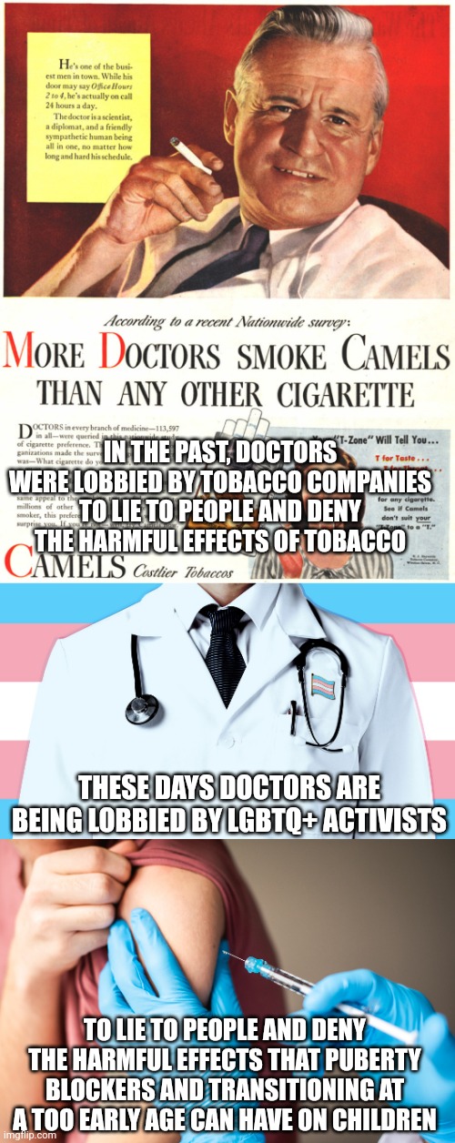 Tobacco companies paid doctors to lie to you in the past, these days it's trans activists | IN THE PAST, DOCTORS WERE LOBBIED BY TOBACCO COMPANIES TO LIE TO PEOPLE AND DENY THE HARMFUL EFFECTS OF TOBACCO; THESE DAYS DOCTORS ARE BEING LOBBIED BY LGBTQ+ ACTIVISTS; TO LIE TO PEOPLE AND DENY THE HARMFUL EFFECTS THAT PUBERTY BLOCKERS AND TRANSITIONING AT A TOO EARLY AGE CAN HAVE ON CHILDREN | image tagged in lies,lgbtq,transgender,medical science,lobbying | made w/ Imgflip meme maker