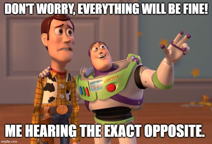 Random meme | DON'T WORRY, EVERYTHING WILL BE FINE! ME HEARING THE EXACT OPPOSITE. | image tagged in memes,x x everywhere | made w/ Imgflip meme maker