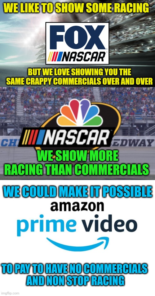 FOX IS TERRIBLE | WE LIKE TO SHOW SOME RACING; BUT WE LOVE SHOWING YOU THE SAME CRAPPY COMMERCIALS OVER AND OVER; WE SHOW MORE RACING THAN COMMERCIALS; WE COULD MAKE IT POSSIBLE; TO PAY TO HAVE NO COMMERCIALS 
AND NON STOP RACING | image tagged in blank white template,fox,nbc,amazon,nascar | made w/ Imgflip meme maker
