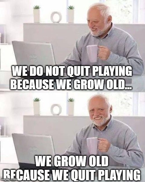 Hide the Pain Harold | WE DO NOT QUIT PLAYING BECAUSE WE GROW OLD... WE GROW OLD BECAUSE WE QUIT PLAYING | image tagged in memes,hide the pain harold | made w/ Imgflip meme maker