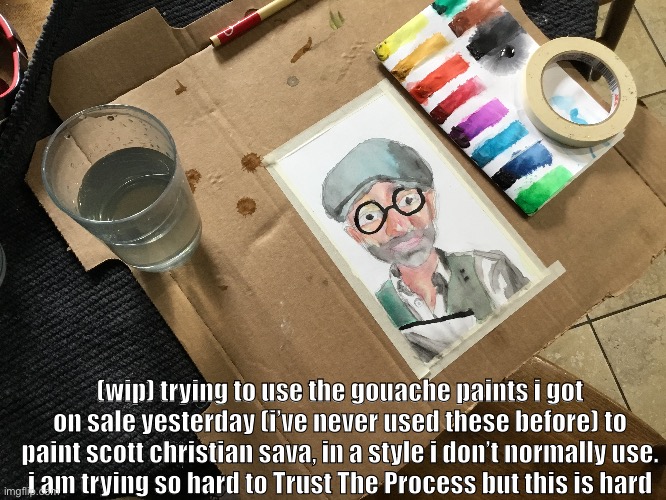 (wip) trying to use the gouache paints i got on sale yesterday (i’ve never used these before) to paint scott christian sava, in a style i don’t normally use.
i am trying so hard to Trust The Process but this is hard | made w/ Imgflip meme maker