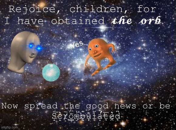 O R B | Rejoice, children, for I have obtained 𝓽𝓱𝓮 𝓸𝓻𝓫; Yes; Now spread the good news or be S̴̝͠c̵͙͛r̸̨̃ō̸̳m̴̡̾b̶͍͊u̴̦̐l̴̩̆a̵͙̕t̶͉̅e̷̯͛d̵̞͆ | image tagged in outer space | made w/ Imgflip meme maker