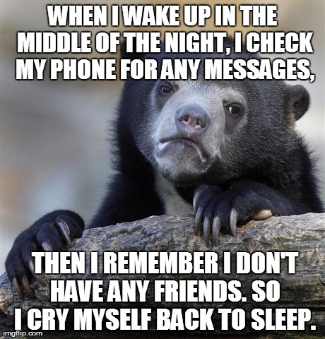 Confession Bear Meme | WHEN I WAKE UP IN THE MIDDLE OF THE NIGHT, I CHECK MY PHONE FOR ANY MESSAGES,  THEN I REMEMBER I DON'T HAVE ANY FRIENDS. SO I CRY MYSELF BAC | image tagged in memes,confession bear,AdviceAnimals | made w/ Imgflip meme maker