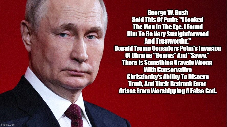 Putin And Conservative Christians' Worship Of A False God | George W. Bush Said This Of Putin: "I Looked The Man In The Eye. I Found Him To Be Very Straightforward And Trustworthy."
Donald Trump Considers Putin's Invasion Of Ukraine "Genius" And "Savvy." 
There Is Something Gravely Wrong 
With Conservative Christianity's Ability To Discern Truth, And Their Bedrock Error 
Arises From Worshipping A False God. | image tagged in putin,conservative christianity,christian conservatives,conservative christians,false god worship,unable to discern truth | made w/ Imgflip meme maker