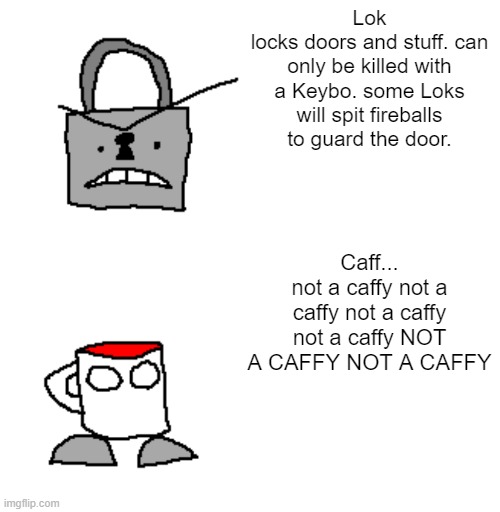 Lok
locks doors and stuff. can only be killed with a Keybo. some Loks will spit fireballs to guard the door. Caff...
not a caffy not a caffy not a caffy not a caffy NOT A CAFFY NOT A CAFFY | image tagged in memes,blank transparent square | made w/ Imgflip meme maker