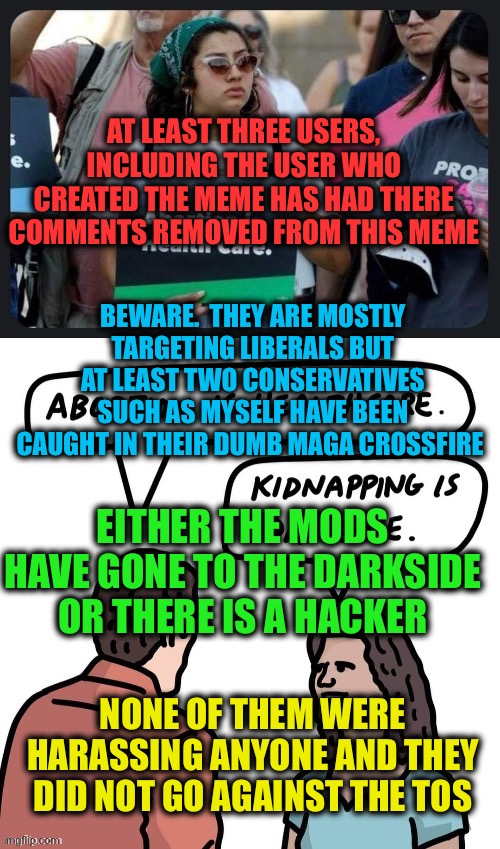 The Politics Stream is under attack | AT LEAST THREE USERS, INCLUDING THE USER WHO CREATED THE MEME HAS HAD THERE COMMENTS REMOVED FROM THIS MEME; BEWARE.  THEY ARE MOSTLY TARGETING LIBERALS BUT AT LEAST TWO CONSERVATIVES SUCH AS MYSELF HAVE BEEN CAUGHT IN THEIR DUMB MAGA CROSSFIRE; EITHER THE MODS HAVE GONE TO THE DARKSIDE OR THERE IS A HACKER; NONE OF THEM WERE HARASSING ANYONE AND THEY DID NOT GO AGAINST THE TOS | image tagged in politics,mod,hacker,liberal,maga,politicstoo | made w/ Imgflip meme maker