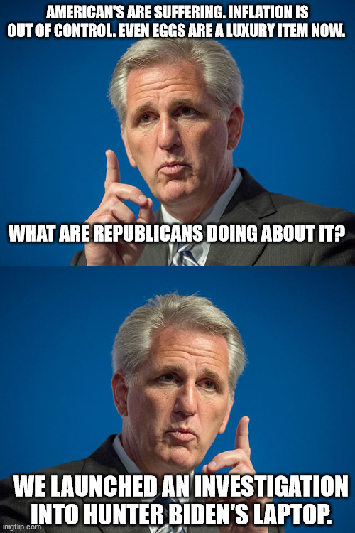 Kev explains the GOP priorities. | AMERICAN'S ARE SUFFERING. INFLATION IS OUT OF CONTROL. EVEN EGGS ARE A LUXURY ITEM NOW. WHAT ARE REPUBLICANS DOING ABOUT IT? WE LAUNCHED AN INVESTIGATION INTO HUNTER BIDEN'S LAPTOP. | image tagged in kevin mccarthy | made w/ Imgflip meme maker