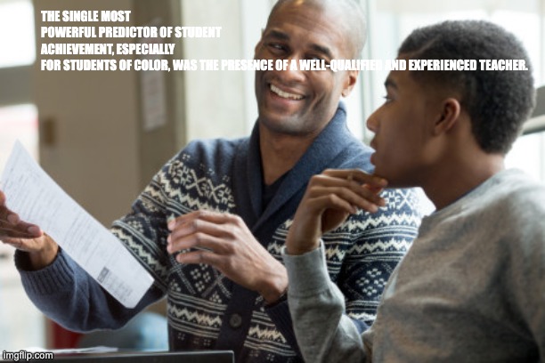 teacher and student | THE SINGLE MOST POWERFUL PREDICTOR OF STUDENT ACHIEVEMENT, ESPECIALLY FOR STUDENTS OF COLOR, WAS THE PRESENCE OF A WELL-QUALIFIED AND EXPERIENCED TEACHER. | image tagged in teacher and student | made w/ Imgflip meme maker