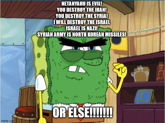 I will Destroy the Israel OR ELSE!!!!!! | NETANYAHU IS EVIL!
YOU DESTROY THE IRAN!
YOU DESTROY THE SYRIA!
I WILL DESTROY THE ISRAEL
ISRAEL IS NAZI!
SYRIAN ARMY IS NORTH KOREAN MISSILES! OR ELSE!!!!!!! | image tagged in abrasive side,north korea,iran,israel,syria,nazi | made w/ Imgflip meme maker