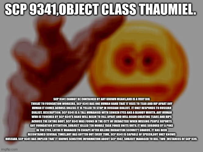cursed emoji hand grabbing | SCP 9341,OBJECT CLASS THAUMIEL. SCP 9341 CANNOT BE CONTAINED BY ANY KNOWN MEANS,AND IS A VERY BIG THREAT TO FOUNDATION WORKERS. SCP 9341 HAS ONE HUMAN HAND THAT IT USES TO TEAR AND RIP APART ANY HUMAN IT COMES ACROSS UNLESS IT IS YELLED TO STOP IN RUSSIAN DIALECT.  IT ONLY RESPONDS TO RUSSIAN DIALECT. DESCRIPTION: SCP 9341 IS A TALL HUMANOID WITH SUNKEN EYES AND A BLOODY MOUTH. ANY HUMAN WHO IS TOUCHED BY SCP 9341'S HAND WILL BEGIN TO FALL APART AND WILL BEGIN CREATING TEARS AND RIPS ACROSS THE ENTIRE BODY. SCP 9341 WAS FOUND IN THE CITY OF [REDACTED] WHEN MISSING PEOPLE REPORTS GOT FOUNDATION ATTENTION. SUBJECT KILLED TEN MOBILE TASK FORCE UNITS UNTIL IT WAS SUBDUED BY A POKE IN THE EYES. LATER IT MANAGED TO ESCAPE AFTER KILLING [REDACTED] SECURITY GUARDS. IT HAS BEEN RECONTAINED SEVERAL TIMES,BUT HAS GOTTEN OUT EVERY TIME. SCP 9341 IS CAPABLE OF SPEECH,BUT ONLY KNOWS RUSSIAN. SCP 9341 HAS IMPLIED THAT IT KNOWS SENSITIVE INFORMATION ABOUT SCP 1562. SUBJECT MANAGED TO KILL TWO  INSTANCES OF SCP 939. | image tagged in cursed emoji hand grabbing | made w/ Imgflip meme maker