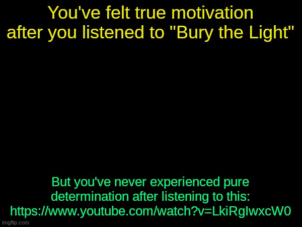 drizzy text temp | You've felt true motivation after you listened to "Bury the Light"; But you've never experienced pure determination after listening to this: https://www.youtube.com/watch?v=LkiRgIwxcW0 | image tagged in drizzy text temp | made w/ Imgflip meme maker