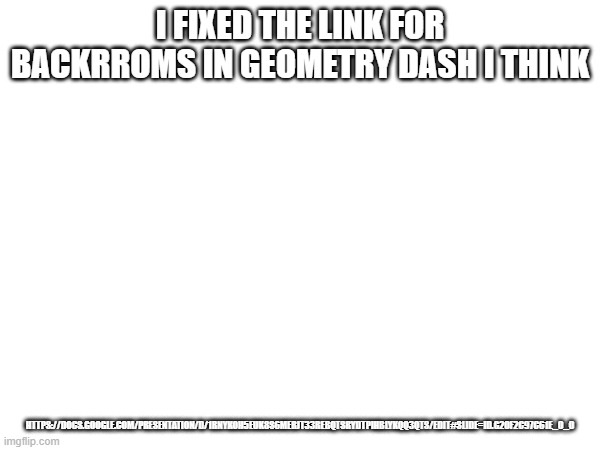 https://docs.google.com/presentation/d/1RnykoH5eUK8s6meRJt33rebQtSrydTPIHblYkqQ3Qts/edit#slide=id.g20f2c97c61e_0_0 | I FIXED THE LINK FOR BACKRROMS IN GEOMETRY DASH I THINK; HTTPS://DOCS.GOOGLE.COM/PRESENTATION/D/1RNYKOH5EUK8S6MERJT33REBQTSRYDTPIHBLYKQQ3QTS/EDIT#SLIDE=ID.G20F2C97C61E_0_0 | made w/ Imgflip meme maker