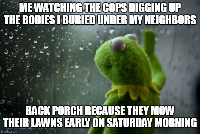 me watching the cops digging up the bodies i buried under my neighbors | ME WATCHING THE COPS DIGGING UP THE BODIES I BURIED UNDER MY NEIGHBORS; BACK PORCH BECAUSE THEY MOW THEIR LAWNS EARLY ON SATURDAY MORNING | image tagged in kermit window,funny,bodies,cops,saturday,neighbors | made w/ Imgflip meme maker
