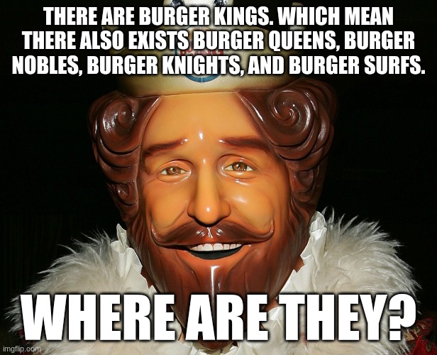 Burger Feudalism. | THERE ARE BURGER KINGS. WHICH MEAN THERE ALSO EXISTS BURGER QUEENS, BURGER NOBLES, BURGER KNIGHTS, AND BURGER SURFS. WHERE ARE THEY? | image tagged in burger,burger king,hamburger,cheeseburger,whopper | made w/ Imgflip meme maker