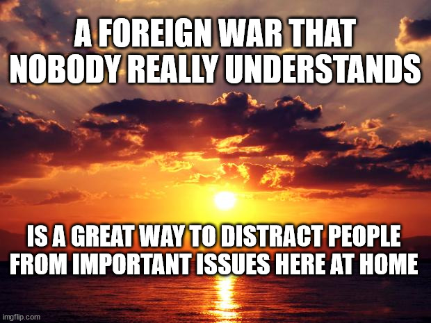 Sunset | A FOREIGN WAR THAT NOBODY REALLY UNDERSTANDS; IS A GREAT WAY TO DISTRACT PEOPLE FROM IMPORTANT ISSUES HERE AT HOME | image tagged in sunset | made w/ Imgflip meme maker