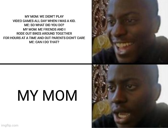 Oh yeah! Oh no... | MY MOM: WE DIDN'T PLAY VIDEO GAMES ALL DAY WHEN I WAS A KID.
ME: SO WHAT DID YOU DO?
MY MOM: ME FRIENDS AND I RODE OUT BIKES AROUND TOGETHER FOR HOURS AT A TIME AND OUT PARENTS DIDN'T CARE
ME: CAN I DO THAT? MY MOM | image tagged in oh yeah oh no | made w/ Imgflip meme maker