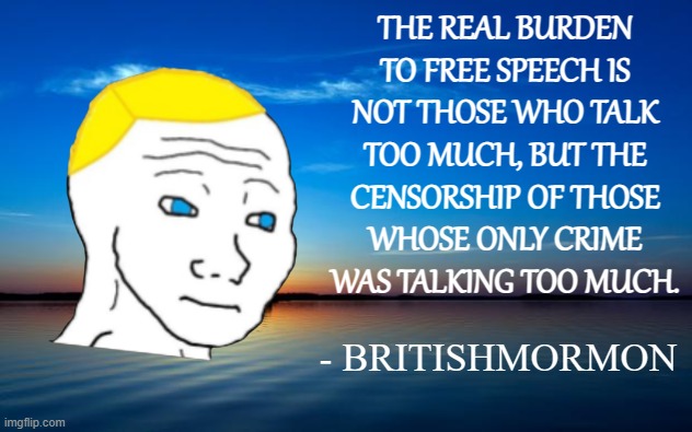 Inspirational Quote | THE REAL BURDEN
TO FREE SPEECH IS
NOT THOSE WHO TALK
TOO MUCH, BUT THE
CENSORSHIP OF THOSE
WHOSE ONLY CRIME
WAS TALKING TOO MUCH. - BRITISHMORMON | image tagged in inspirational quote | made w/ Imgflip meme maker