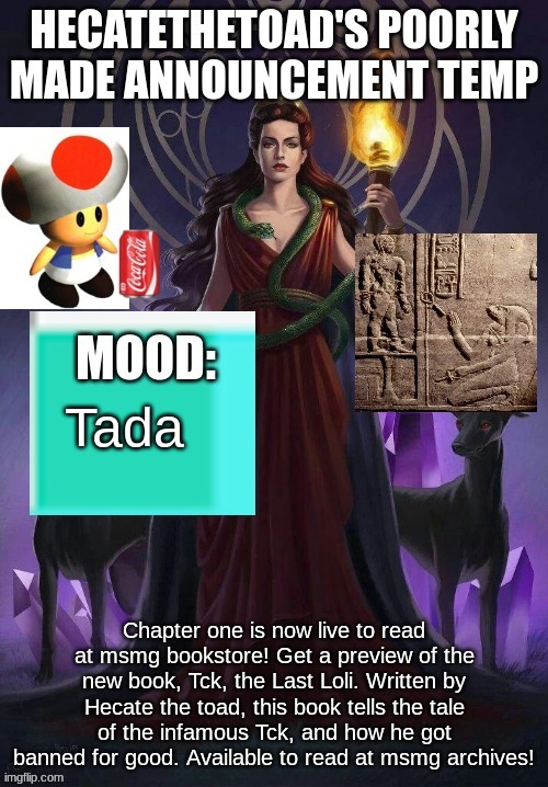 A | Tada; Chapter one is now live to read at msmg bookstore! Get a preview of the new book, Tck, the Last Loli. Written by Hecate the toad, this book tells the tale of the infamous Tck, and how he got banned for good. Available to read at msmg archives! | image tagged in hecate announcement | made w/ Imgflip meme maker