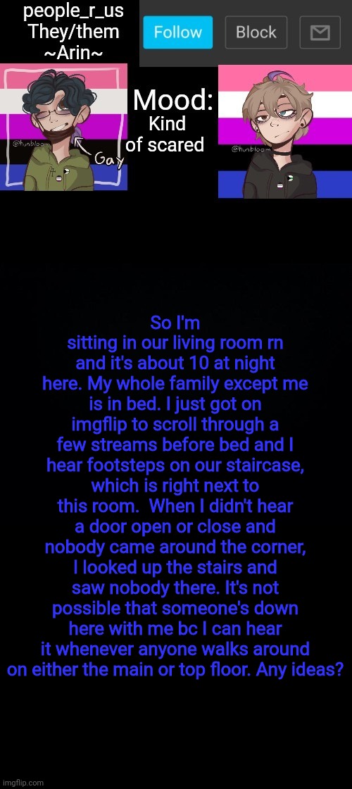 TW - Kinda scary/disturbing content | Kind of scared; So I'm sitting in our living room rn and it's about 10 at night here. My whole family except me is in bed. I just got on imgflip to scroll through a few streams before bed and I hear footsteps on our staircase, which is right next to this room.  When I didn't hear a door open or close and nobody came around the corner, I looked up the stairs and saw nobody there. It's not possible that someone's down here with me bc I can hear it whenever anyone walks around on either the main or top floor. Any ideas? | image tagged in people _r_us announcement template v 2 784 | made w/ Imgflip meme maker