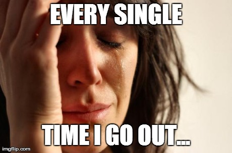 First World Problems Meme | EVERY SINGLE TIME I GO OUT... | image tagged in memes,first world problems | made w/ Imgflip meme maker