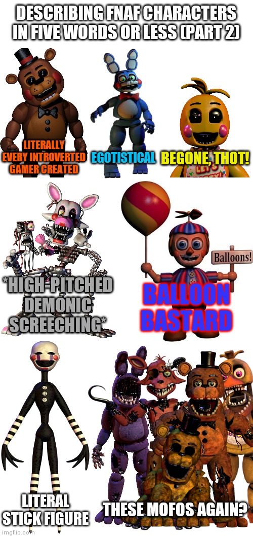 DESCRIBING FNAF CHARACTERS IN FIVE WORDS OR LESS (PART 2); LITERALLY EVERY INTROVERTED GAMER CREATED; BEGONE, THOT! EGOTISTICAL; *HIGH-PITCHED DEMONIC SCREECHING*; BALLOON BASTARD; LITERAL STICK FIGURE; THESE MOFOS AGAIN? | image tagged in memes,fnaf | made w/ Imgflip meme maker