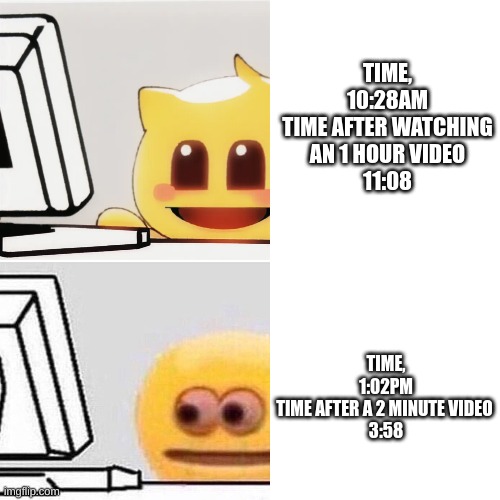 Time can go so fast | TIME, 10:28AM
TIME AFTER WATCHING AN 1 HOUR VIDEO
11:08; TIME, 1:02PM
TIME AFTER A 2 MINUTE VIDEO 
3:58 | image tagged in emojis,memes,anime,youtube | made w/ Imgflip meme maker