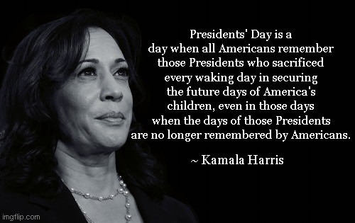 Deep Thoughts with Kamala Harris | Presidents' Day is a day when all Americans remember those Presidents who sacrificed every waking day in securing the future days of America's children, even in those days when the days of those Presidents are no longer remembered by Americans. ~ Kamala Harris | image tagged in deep thoughts with kamala harris,presidents day,demotivationals,vp kamala harris,word salad,satire | made w/ Imgflip meme maker