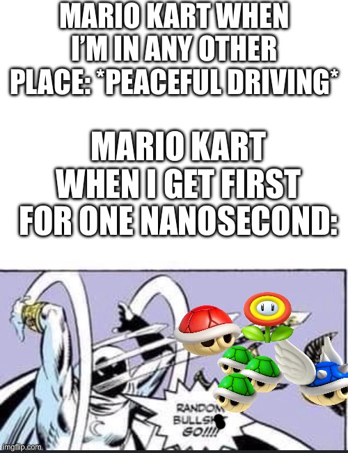 I know how Poofesure feels | MARIO KART WHEN I’M IN ANY OTHER PLACE: *PEACEFUL DRIVING*; MARIO KART WHEN I GET FIRST FOR ONE NANOSECOND: | image tagged in random bullshit go,poofesure,mario kart,gaming,nintendo,rigged | made w/ Imgflip meme maker