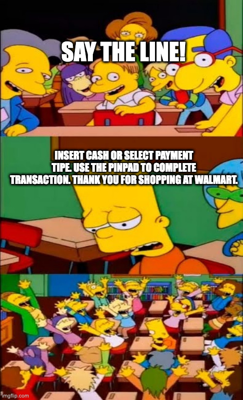 its annoying whenever im asked to say this. | SAY THE LINE! INSERT CASH OR SELECT PAYMENT TIPE. USE THE PINPAD TO COMPLETE TRANSACTION. THANK YOU FOR SHOPPING AT WALMART. | image tagged in say the line bart simpsons | made w/ Imgflip meme maker