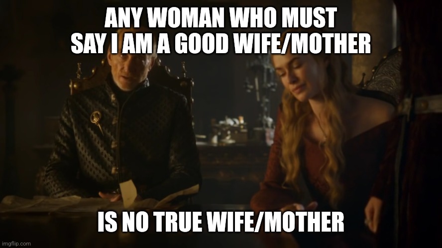 Any man who must tell you I am the king | ANY WOMAN WHO MUST SAY I AM A GOOD WIFE/MOTHER; IS NO TRUE WIFE/MOTHER | image tagged in any man who must tell you i am the king | made w/ Imgflip meme maker