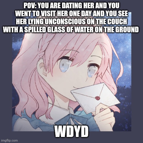 Normal rules apply, straight male ocs plz | POV: YOU ARE DATING HER AND YOU WENT TO VISIT HER ONE DAY AND YOU SEE HER LYING UNCONSCIOUS ON THE COUCH WITH A SPILLED GLASS OF WATER ON THE GROUND; WDYD | made w/ Imgflip meme maker