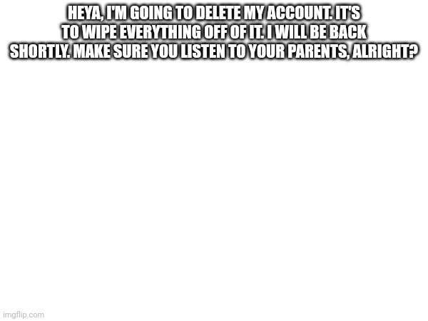 HEYA, I'M GOING TO DELETE MY ACCOUNT. IT'S TO WIPE EVERYTHING OFF OF IT. I WILL BE BACK SHORTLY. MAKE SURE YOU LISTEN TO YOUR PARENTS, ALRIGHT? | made w/ Imgflip meme maker