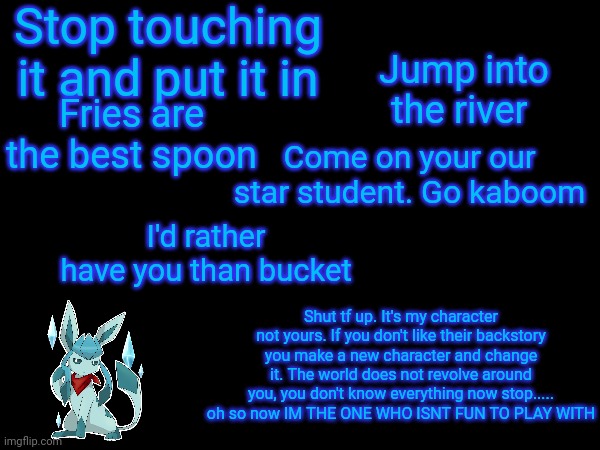 Stop touching it and put it in; Jump into the river; Fries are the best spoon; Come on your our star student. Go kaboom; I'd rather have you than bucket; Shut tf up. It's my character not yours. If you don't like their backstory you make a new character and change it. The world does not revolve around you, you don't know everything now stop..... oh so now IM THE ONE WHO ISNT FUN TO PLAY WITH | image tagged in frost,quotes | made w/ Imgflip meme maker