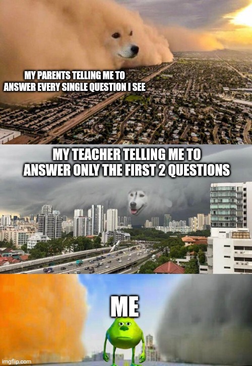 Dog Cloud Fight Stuck in Middle | MY PARENTS TELLING ME TO ANSWER EVERY SINGLE QUESTION I SEE; MY TEACHER TELLING ME TO ANSWER ONLY THE FIRST 2 QUESTIONS; ME | image tagged in memes | made w/ Imgflip meme maker
