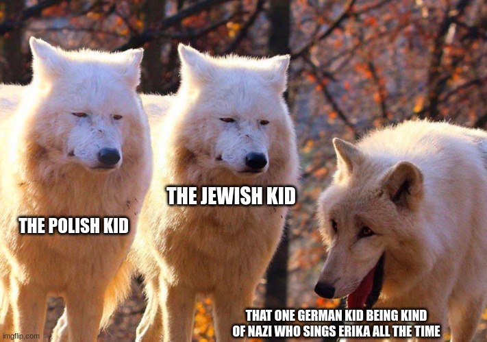 nazi wolf laughing meme | THE JEWISH KID; THE POLISH KID; THAT ONE GERMAN KID BEING KIND OF NAZI WHO SINGS ERIKA ALL THE TIME | image tagged in grump wolves,just a joke,nazi,goofy,funny,funny memes | made w/ Imgflip meme maker