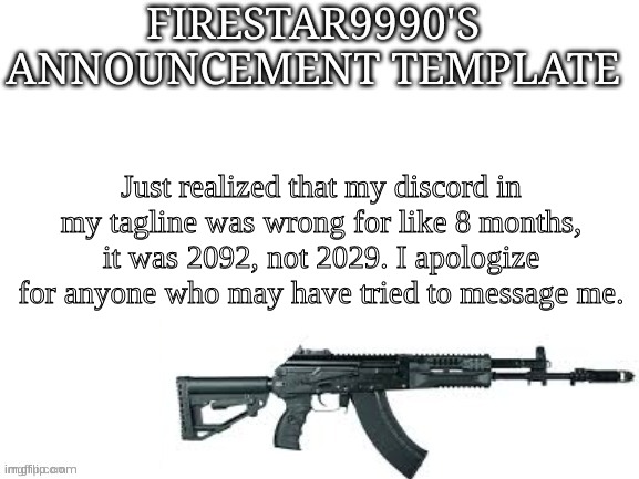 Firestar9990 announcement template (better) | Just realized that my discord in my tagline was wrong for like 8 months, it was 2092, not 2029. I apologize for anyone who may have tried to message me. | image tagged in firestar9990 announcement template better | made w/ Imgflip meme maker