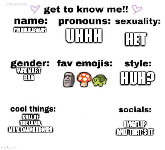 get to know me | UHHH; MONIKALLAMAR; HET; WALMART BAG; HUH? 🗿🍄🐢; CULT OF THE LAMB, MSM, DANGANRONPA; IMGFLIP AND THAT'S IT | image tagged in get to know me | made w/ Imgflip meme maker
