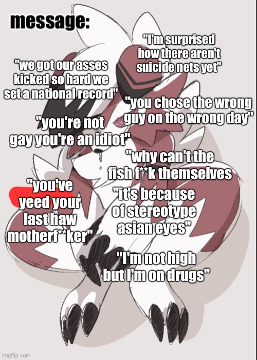 "I'm surprised how there aren't suicide nets yet"; "we got our asses kicked so hard we set a national record"; "you chose the wrong guy on the wrong day"; "you're not gay you're an idiot"; "why can't the fish f**k themselves; "it's because of stereotype asian eyes"; "you've yeed your last haw motherf**ker"; "I'm not high but I'm on drugs" | image tagged in foox announcement temp | made w/ Imgflip meme maker